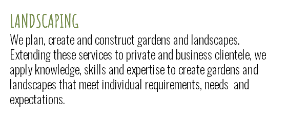 LANDSCAPING We plan, create and construct gardens and landscapes. Extending these services to private and business clientele, we apply knowledge, skills and expertise to create gardens and landscapes that meet individual requirements, needs and expectations.